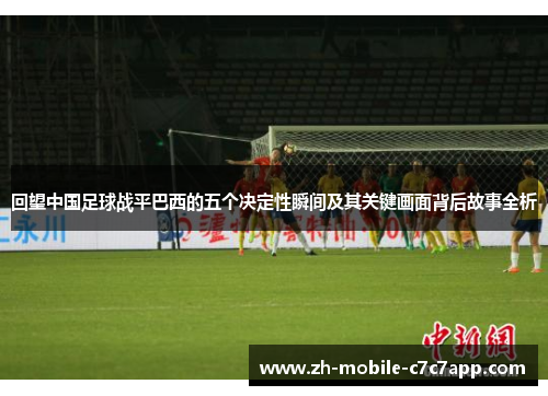 回望中国足球战平巴西的五个决定性瞬间及其关键画面背后故事全析