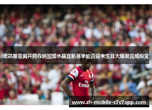 恩凯蒂亚离开阿森纳加盟水晶宫新赛季能否迎来生涯大爆发完成蜕变