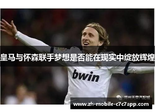 皇马与怀森联手梦想是否能在现实中绽放辉煌